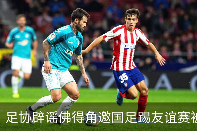 足协辟谣佛得角邀国足踢友谊赛被拒：暂未收到对方书面函件